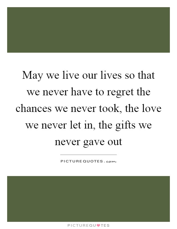 May we live our lives so that we never have to regret the chances we never took, the love we never let in, the gifts we never gave out Picture Quote #1
