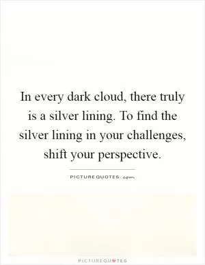 In every dark cloud, there truly is a silver lining. To find the silver lining in your challenges, shift your perspective Picture Quote #1