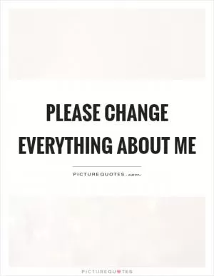 Please change everything about me Picture Quote #1