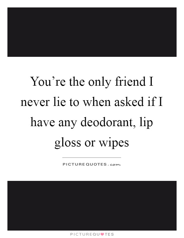 You're the only friend I never lie to when asked if I have any deodorant, lip gloss or wipes Picture Quote #1