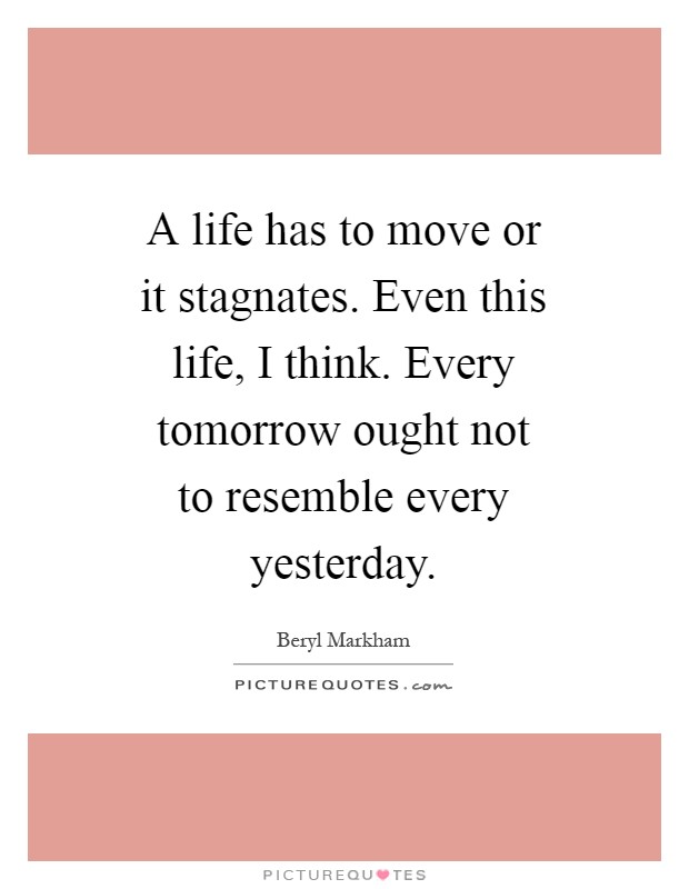 A life has to move or it stagnates. Even this life, I think. Every tomorrow ought not to resemble every yesterday Picture Quote #1