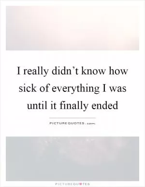 I really didn’t know how sick of everything I was until it finally ended Picture Quote #1