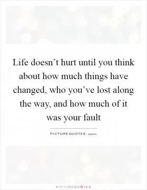 Life doesn’t hurt until you think about how much things have changed, who you’ve lost along the way, and how much of it was your fault Picture Quote #1