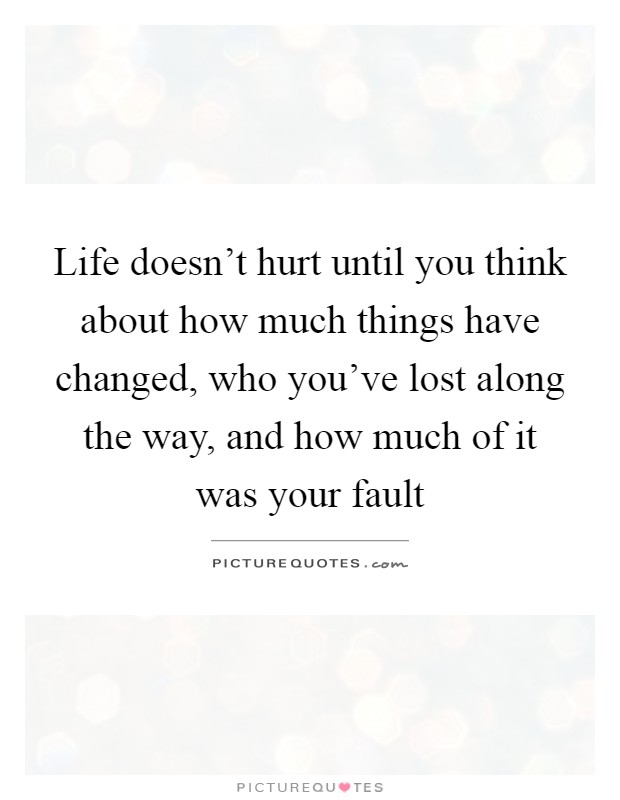 Life doesn't hurt until you think about how much things have changed, who you've lost along the way, and how much of it was your fault Picture Quote #1