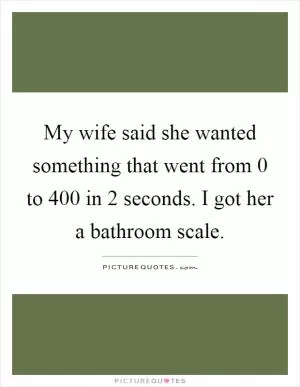 My wife said she wanted something that went from 0 to 400 in 2 seconds. I got her a bathroom scale Picture Quote #1