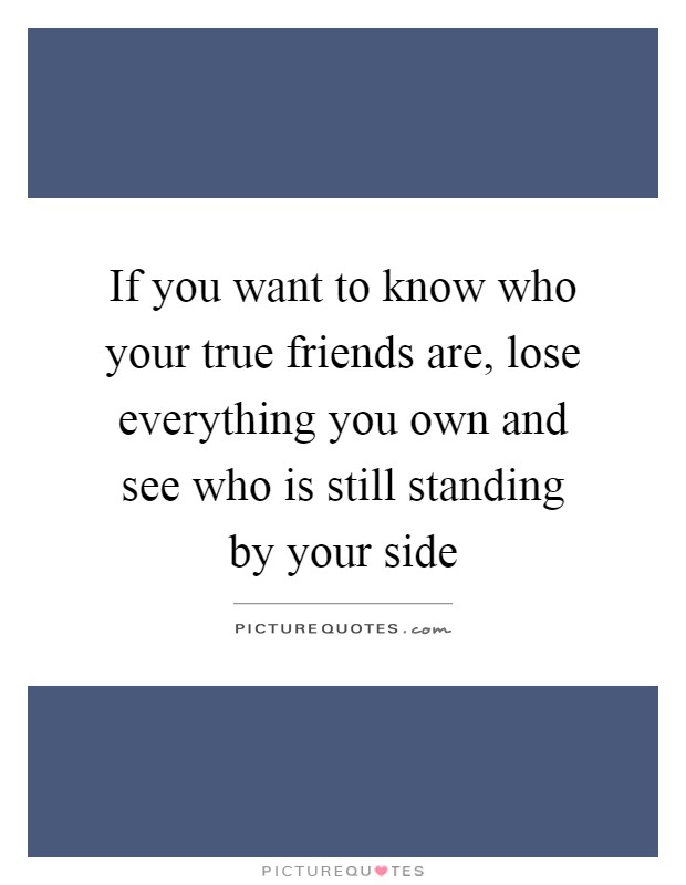 If you want to know who your true friends are, lose everything you own and see who is still standing by your side Picture Quote #1