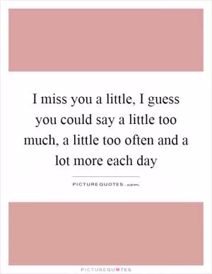 I miss you a little, I guess you could say a little too much, a little too often and a lot more each day Picture Quote #1