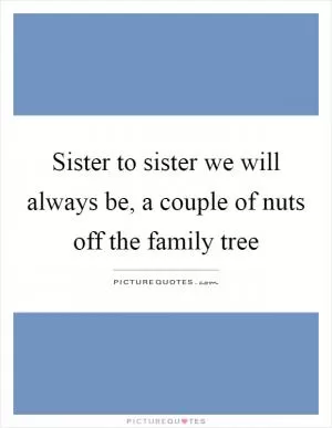 Sister to sister we will always be, a couple of nuts off the family tree Picture Quote #1