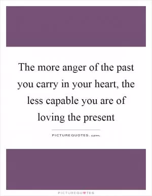 The more anger of the past you carry in your heart, the less capable you are of loving the present Picture Quote #1