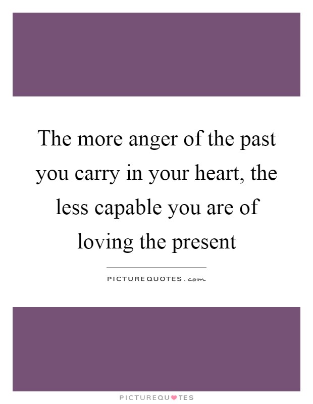 The more anger of the past you carry in your heart, the less capable you are of loving the present Picture Quote #1