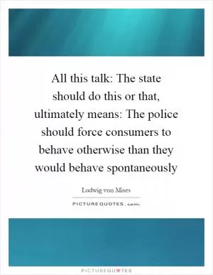 All this talk: The state should do this or that, ultimately means: The police should force consumers to behave otherwise than they would behave spontaneously Picture Quote #1
