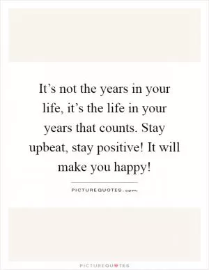 It’s not the years in your life, it’s the life in your years that counts. Stay upbeat, stay positive! It will make you happy! Picture Quote #1