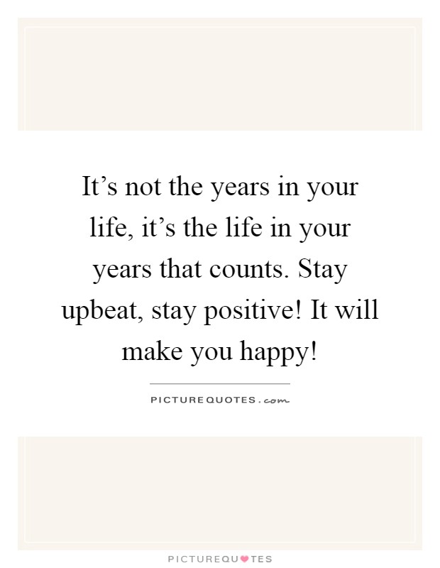 It's not the years in your life, it's the life in your years that counts. Stay upbeat, stay positive! It will make you happy! Picture Quote #1