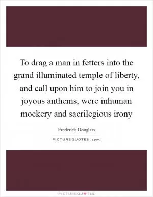 To drag a man in fetters into the grand illuminated temple of liberty, and call upon him to join you in joyous anthems, were inhuman mockery and sacrilegious irony Picture Quote #1