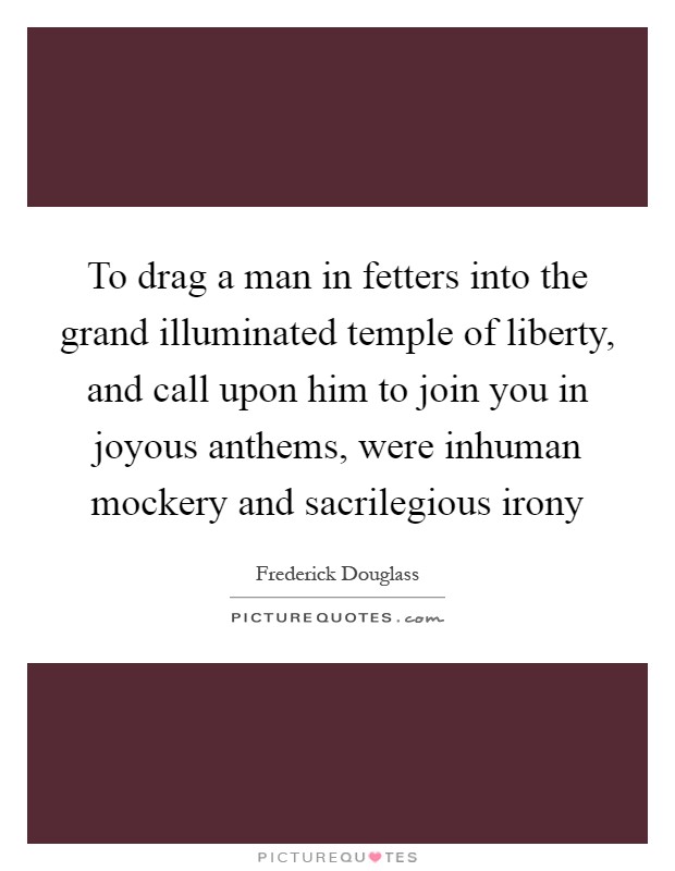 To drag a man in fetters into the grand illuminated temple of liberty, and call upon him to join you in joyous anthems, were inhuman mockery and sacrilegious irony Picture Quote #1
