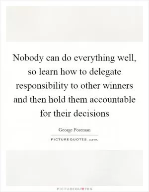 Nobody can do everything well, so learn how to delegate responsibility to other winners and then hold them accountable for their decisions Picture Quote #1