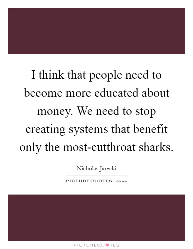 I think that people need to become more educated about money. We need to stop creating systems that benefit only the most-cutthroat sharks Picture Quote #1