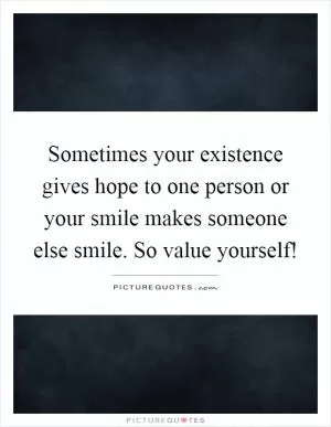 Sometimes your existence gives hope to one person or your smile makes someone else smile. So value yourself! Picture Quote #1
