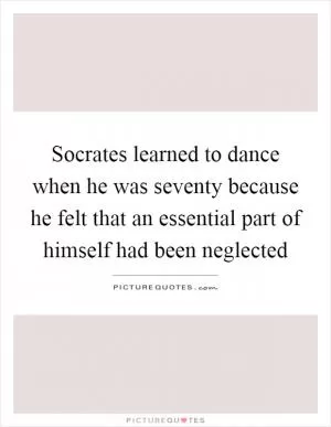 Socrates learned to dance when he was seventy because he felt that an essential part of himself had been neglected Picture Quote #1