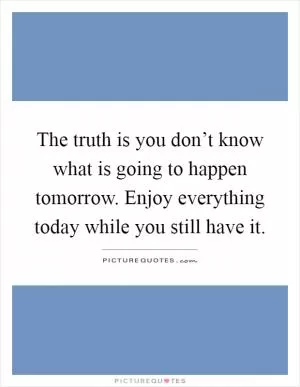 The truth is you don’t know what is going to happen tomorrow. Enjoy everything today while you still have it Picture Quote #1