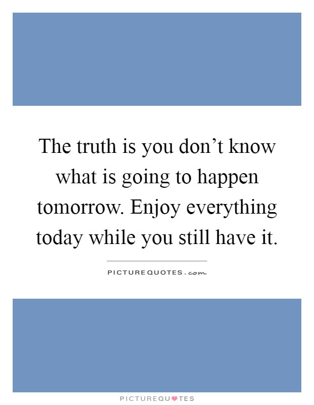The truth is you don't know what is going to happen tomorrow. Enjoy everything today while you still have it Picture Quote #1