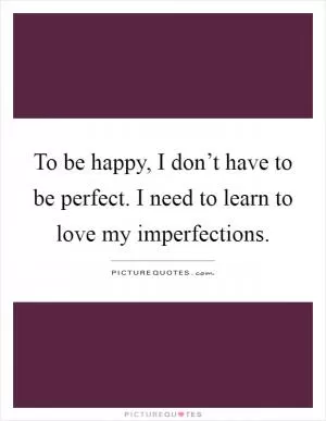 To be happy, I don’t have to be perfect. I need to learn to love my imperfections Picture Quote #1