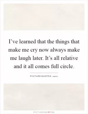 I’ve learned that the things that make me cry now always make me laugh later. It’s all relative and it all comes full circle Picture Quote #1