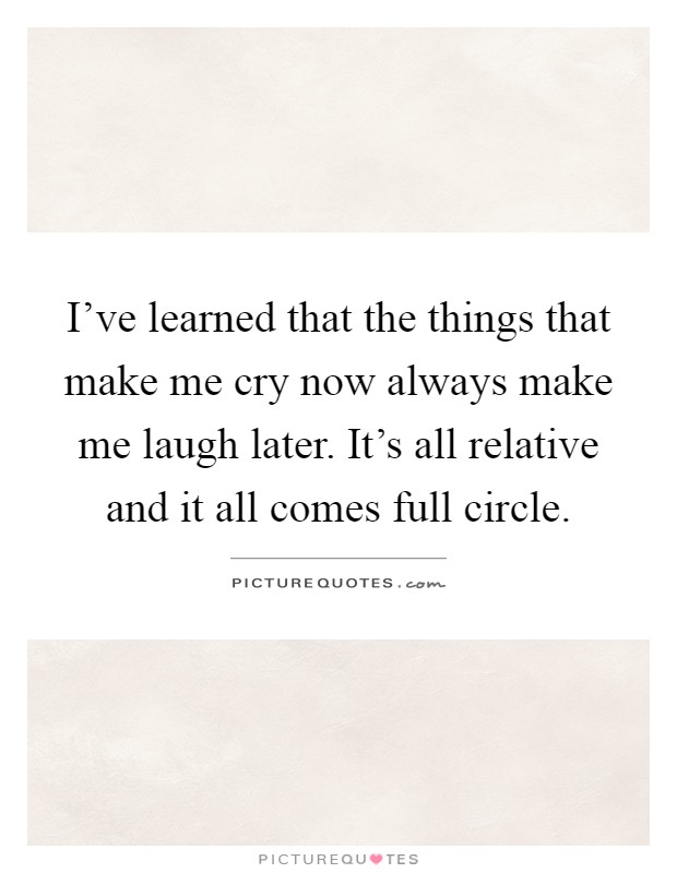I've learned that the things that make me cry now always make me laugh later. It's all relative and it all comes full circle Picture Quote #1