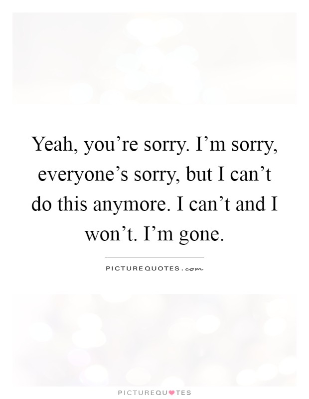 Yeah, you're sorry. I'm sorry, everyone's sorry, but I can't do this anymore. I can't and I won't. I'm gone Picture Quote #1