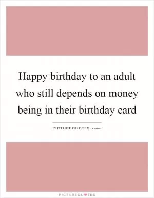 Happy birthday to an adult who still depends on money being in their birthday card Picture Quote #1