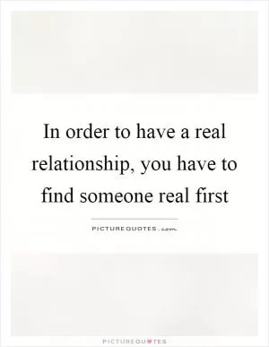In order to have a real relationship, you have to find someone real first Picture Quote #1