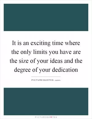 It is an exciting time where the only limits you have are the size of your ideas and the degree of your dedication Picture Quote #1