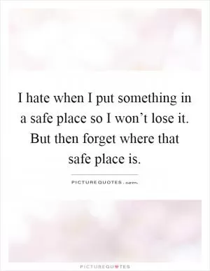 I hate when I put something in a safe place so I won’t lose it. But then forget where that safe place is Picture Quote #1