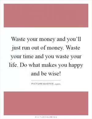 Waste your money and you’ll just run out of money. Waste your time and you waste your life. Do what makes you happy and be wise! Picture Quote #1