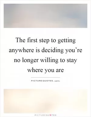 The first step to getting anywhere is deciding you’re no longer willing to stay where you are Picture Quote #1