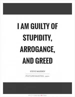 I am guilty of stupidity, arrogance, and greed Picture Quote #1