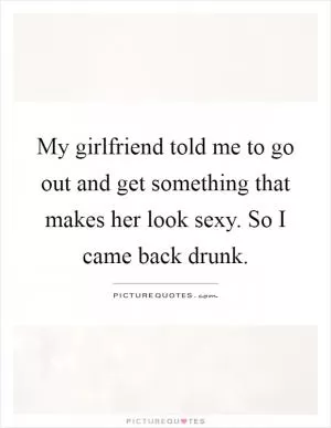 My girlfriend told me to go out and get something that makes her look sexy. So I came back drunk Picture Quote #1
