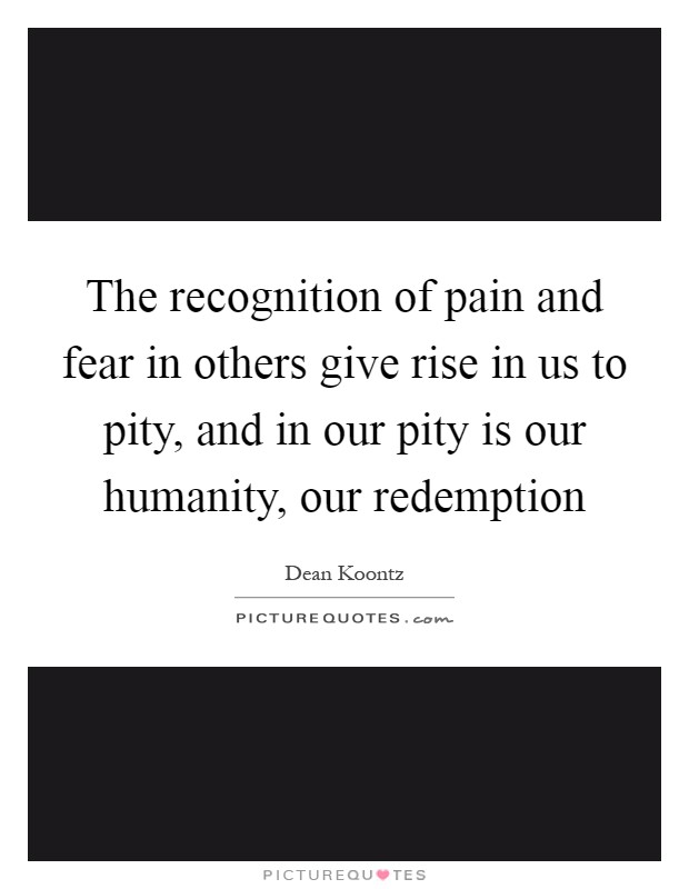 The recognition of pain and fear in others give rise in us to pity, and in our pity is our humanity, our redemption Picture Quote #1