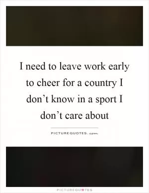 I need to leave work early to cheer for a country I don’t know in a sport I don’t care about Picture Quote #1