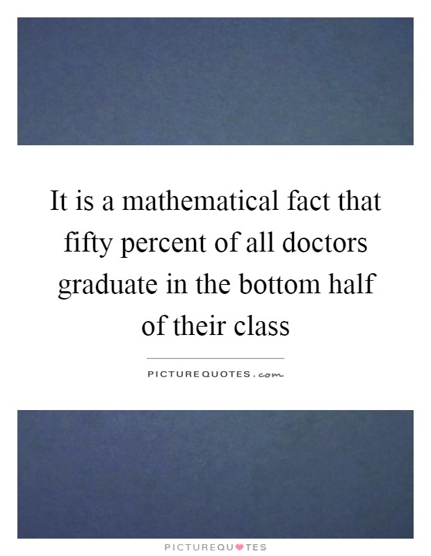 It is a mathematical fact that fifty percent of all doctors graduate in the bottom half of their class Picture Quote #1