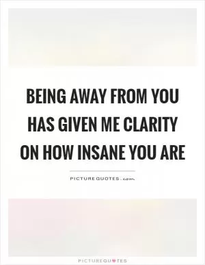 Being away from you has given me clarity on how insane you are Picture Quote #1