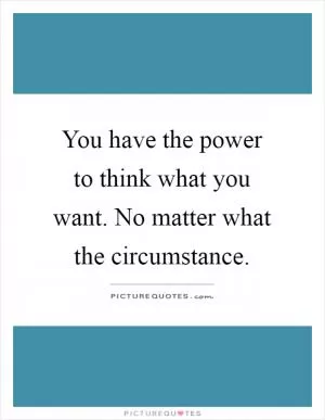 You have the power to think what you want. No matter what the circumstance Picture Quote #1