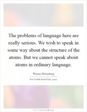 The problems of language here are really serious. We wish to speak in some way about the structure of the atoms. But we cannot speak about atoms in ordinary language Picture Quote #1