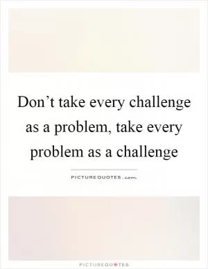 Don’t take every challenge as a problem, take every problem as a challenge Picture Quote #1