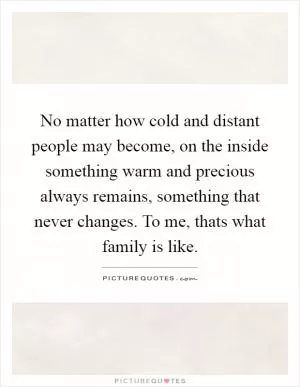 No matter how cold and distant people may become, on the inside something warm and precious always remains, something that never changes. To me, thats what family is like Picture Quote #1