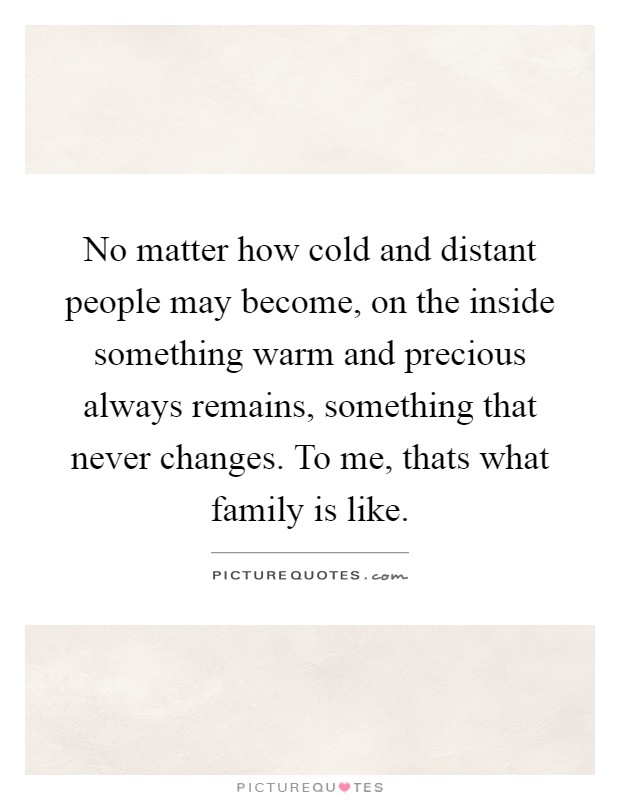 No matter how cold and distant people may become, on the inside something warm and precious always remains, something that never changes. To me, thats what family is like Picture Quote #1
