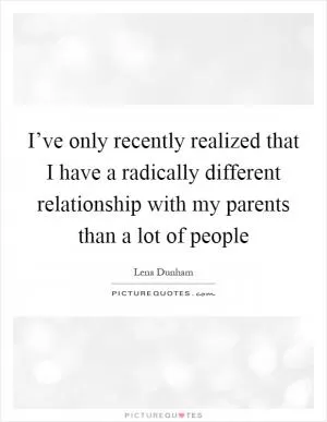I’ve only recently realized that I have a radically different relationship with my parents than a lot of people Picture Quote #1