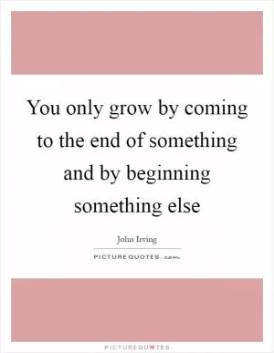 You only grow by coming to the end of something and by beginning something else Picture Quote #1
