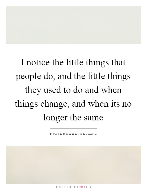 I notice the little things that people do, and the little things they used to do and when things change, and when its no longer the same Picture Quote #1