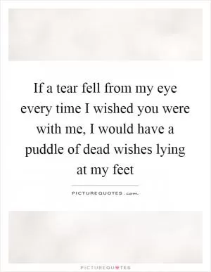 If a tear fell from my eye every time I wished you were with me, I would have a puddle of dead wishes lying at my feet Picture Quote #1